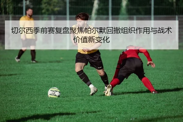 切尔西季前赛复盘聚焦帕尔默回撤组织作用与战术价值新变化