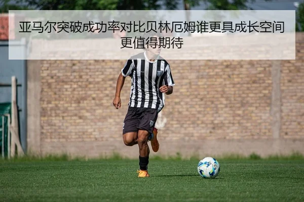亚马尔突破成功率对比贝林厄姆谁更具成长空间更值得期待